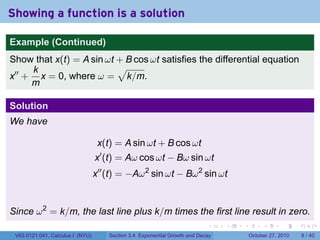 . . . . . .
Showing a function is a solution
Example (Continued)
Show that x(t) = A sin ωt + B cos ωt satisfies the differential equation
x′′
+
k
m
x = 0, where ω =
√
k/m.
Solution
We have
x(t) = A sin ωt + B cos ωt
x′
(t) = Aω cos ωt − Bω sin ωt
x′′
(t) = −Aω2
sin ωt − Bω2
sin ωt
Since ω2
= k/m, the last line plus k/m times the first line result in zero.
V63.0121.041, Calculus I (NYU) Section 3.4 Exponential Growth and Decay October 27, 2010 8 / 40
 
