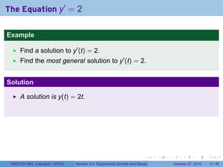 . . . . . .
The Equation y′
= 2
Example
Find a solution to y′
(t) = 2.
Find the most general solution to y′
(t) = 2.
Solution
A solution is y(t) = 2t.
V63.0121.041, Calculus I (NYU) Section 3.4 Exponential Growth and Decay October 27, 2010 9 / 40
 