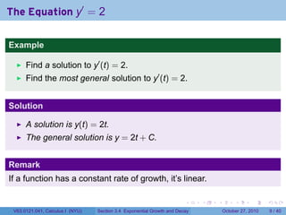 . . . . . .
The Equation y′
= 2
Example
Find a solution to y′
(t) = 2.
Find the most general solution to y′
(t) = 2.
Solution
A solution is y(t) = 2t.
The general solution is y = 2t + C.
Remark
If a function has a constant rate of growth, it’s linear.
V63.0121.041, Calculus I (NYU) Section 3.4 Exponential Growth and Decay October 27, 2010 9 / 40
 
