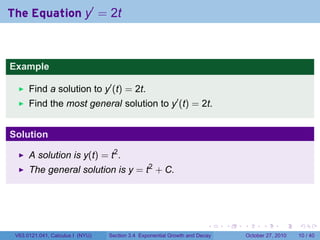 . . . . . .
The Equation y′
= 2t
Example
Find a solution to y′
(t) = 2t.
Find the most general solution to y′
(t) = 2t.
Solution
A solution is y(t) = t2
.
The general solution is y = t2
+ C.
V63.0121.041, Calculus I (NYU) Section 3.4 Exponential Growth and Decay October 27, 2010 10 / 40
 