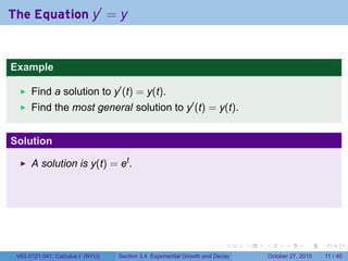 . . . . . .
The Equation y′
= y
Example
Find a solution to y′
(t) = y(t).
Find the most general solution to y′
(t) = y(t).
Solution
A solution is y(t) = et
.
V63.0121.041, Calculus I (NYU) Section 3.4 Exponential Growth and Decay October 27, 2010 11 / 40
 