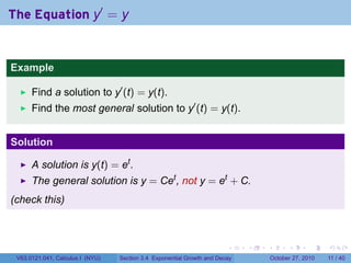. . . . . .
The Equation y′
= y
Example
Find a solution to y′
(t) = y(t).
Find the most general solution to y′
(t) = y(t).
Solution
A solution is y(t) = et
.
The general solution is y = Cet
, not y = et
+ C.
(check this)
V63.0121.041, Calculus I (NYU) Section 3.4 Exponential Growth and Decay October 27, 2010 11 / 40
 