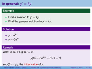 . . . . . .
In general: y′
= ky
Example
Find a solution to y′
= ky.
Find the general solution to y′
= ky.
Solution
y = ekt
y = Cekt
Remark
What is C? Plug in t = 0:
y(0) = Cek·0
= C · 1 = C,
so y(0) = y0, the initial value of y.
V63.0121.041, Calculus I (NYU) Section 3.4 Exponential Growth and Decay October 27, 2010 13 / 40
 