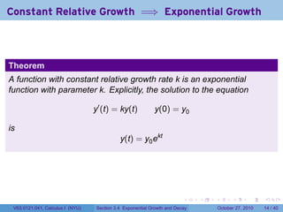 . . . . . .
Constant Relative Growth =⇒ Exponential Growth
Theorem
A function with constant relative growth rate k is an exponential
function with parameter k. Explicitly, the solution to the equation
y′
(t) = ky(t) y(0) = y0
is
y(t) = y0ekt
V63.0121.041, Calculus I (NYU) Section 3.4 Exponential Growth and Decay October 27, 2010 14 / 40
 