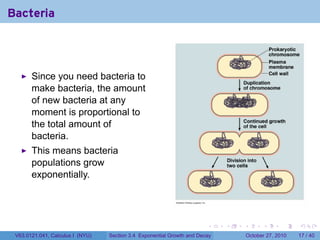 . . . . . .
Bacteria
Since you need bacteria to
make bacteria, the amount
of new bacteria at any
moment is proportional to
the total amount of
bacteria.
This means bacteria
populations grow
exponentially.
V63.0121.041, Calculus I (NYU) Section 3.4 Exponential Growth and Decay October 27, 2010 17 / 40
 