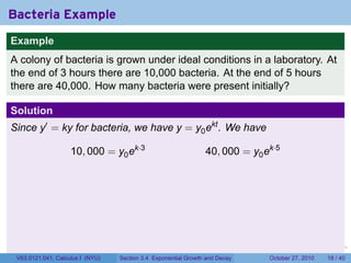 . . . . . .
Bacteria Example
Example
A colony of bacteria is grown under ideal conditions in a laboratory. At
the end of 3 hours there are 10,000 bacteria. At the end of 5 hours
there are 40,000. How many bacteria were present initially?
Solution
Since y′
= ky for bacteria, we have y = y0ekt
. We have
10, 000 = y0ek·3
40, 000 = y0ek·5
V63.0121.041, Calculus I (NYU) Section 3.4 Exponential Growth and Decay October 27, 2010 18 / 40
 
