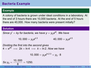 . . . . . .
Bacteria Example
Example
A colony of bacteria is grown under ideal conditions in a laboratory. At
the end of 3 hours there are 10,000 bacteria. At the end of 5 hours
there are 40,000. How many bacteria were present initially?
Solution
Since y′
= ky for bacteria, we have y = y0ekt
. We have
10, 000 = y0ek·3
40, 000 = y0ek·5
Dividing the first into the second gives
4 = e2k
=⇒ 2k = ln 4 =⇒ k = ln 2. Now we have
10, 000 = y0eln 2·3
= y0 · 8
So y0 =
10, 000
8
= 1250.
V63.0121.041, Calculus I (NYU) Section 3.4 Exponential Growth and Decay October 27, 2010 18 / 40
 