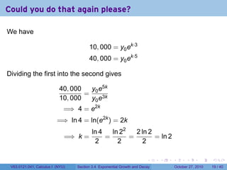 . . . . . .
Could you do that again please?
We have
10, 000 = y0ek·3
40, 000 = y0ek·5
Dividing the first into the second gives
40, 000
10, 000
=
y0e5k
y0e3k
=⇒ 4 = e2k
=⇒ ln 4 = ln(e2k
) = 2k
=⇒ k =
ln 4
2
=
ln 22
2
=
2 ln 2
2
= ln 2
V63.0121.041, Calculus I (NYU) Section 3.4 Exponential Growth and Decay October 27, 2010 19 / 40
 