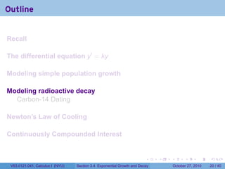 . . . . . .
Outline
Recall
The differential equation y′
= ky
Modeling simple population growth
Modeling radioactive decay
Carbon-14 Dating
Newton’s Law of Cooling
Continuously Compounded Interest
V63.0121.041, Calculus I (NYU) Section 3.4 Exponential Growth and Decay October 27, 2010 20 / 40
 
