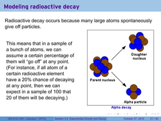 . . . . . .
Modeling radioactive decay
Radioactive decay occurs because many large atoms spontaneously
give off particles.
This means that in a sample of
a bunch of atoms, we can
assume a certain percentage of
them will “go off” at any point.
(For instance, if all atom of a
certain radioactive element
have a 20% chance of decaying
at any point, then we can
expect in a sample of 100 that
20 of them will be decaying.)
V63.0121.041, Calculus I (NYU) Section 3.4 Exponential Growth and Decay October 27, 2010 21 / 40
 