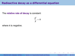 . . . . . .
Radioactive decay as a differential equation
The relative rate of decay is constant:
y′
y
= k
where k is negative.
V63.0121.041, Calculus I (NYU) Section 3.4 Exponential Growth and Decay October 27, 2010 22 / 40
 