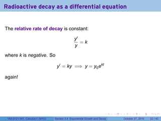 . . . . . .
Radioactive decay as a differential equation
The relative rate of decay is constant:
y′
y
= k
where k is negative. So
y′
= ky =⇒ y = y0ekt
again!
V63.0121.041, Calculus I (NYU) Section 3.4 Exponential Growth and Decay October 27, 2010 22 / 40
 