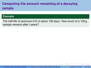 . . . . . .
Computing the amount remaining of a decaying
sample
Example
The half-life of polonium-210 is about 138 days. How much of a 100 g
sample remains after t years?
V63.0121.041, Calculus I (NYU) Section 3.4 Exponential Growth and Decay October 27, 2010 23 / 40
 