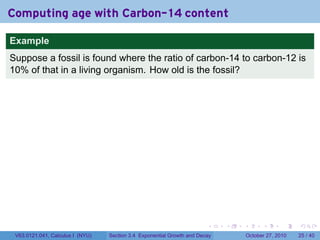. . . . . .
Computing age with Carbon-14 content
Example
Suppose a fossil is found where the ratio of carbon-14 to carbon-12 is
10% of that in a living organism. How old is the fossil?
V63.0121.041, Calculus I (NYU) Section 3.4 Exponential Growth and Decay October 27, 2010 25 / 40
 