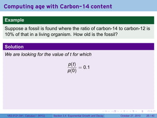 . . . . . .
Computing age with Carbon-14 content
Example
Suppose a fossil is found where the ratio of carbon-14 to carbon-12 is
10% of that in a living organism. How old is the fossil?
Solution
We are looking for the value of t for which
p(t)
p(0)
= 0.1
V63.0121.041, Calculus I (NYU) Section 3.4 Exponential Growth and Decay October 27, 2010 25 / 40
 