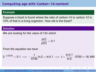 . . . . . .
Computing age with Carbon-14 content
Example
Suppose a fossil is found where the ratio of carbon-14 to carbon-12 is
10% of that in a living organism. How old is the fossil?
Solution
We are looking for the value of t for which
p(t)
p(0)
= 0.1
From the equation we have
2−t/5700
= 0.1 =⇒ −
t
5700
ln 2 = ln 0.1 =⇒ t =
ln 0.1
ln 2
· 5700 ≈ 18, 940
V63.0121.041, Calculus I (NYU) Section 3.4 Exponential Growth and Decay October 27, 2010 25 / 40
 