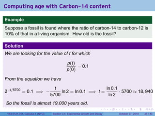 . . . . . .
Computing age with Carbon-14 content
Example
Suppose a fossil is found where the ratio of carbon-14 to carbon-12 is
10% of that in a living organism. How old is the fossil?
Solution
We are looking for the value of t for which
p(t)
p(0)
= 0.1
From the equation we have
2−t/5700
= 0.1 =⇒ −
t
5700
ln 2 = ln 0.1 =⇒ t =
ln 0.1
ln 2
· 5700 ≈ 18, 940
So the fossil is almost 19,000 years old.
V63.0121.041, Calculus I (NYU) Section 3.4 Exponential Growth and Decay October 27, 2010 25 / 40
 