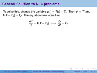 . . . . . .
General Solution to NLC problems
To solve this, change the variable y(t) = T(t) − Ts. Then y′
= T′
and
k(T − Ts) = ky. The equation now looks like
dT
dt
= k(T − Ts) ⇐⇒
dy
dt
= ky
V63.0121.041, Calculus I (NYU) Section 3.4 Exponential Growth and Decay October 27, 2010 28 / 40
 