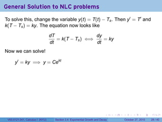 . . . . . .
General Solution to NLC problems
To solve this, change the variable y(t) = T(t) − Ts. Then y′
= T′
and
k(T − Ts) = ky. The equation now looks like
dT
dt
= k(T − Ts) ⇐⇒
dy
dt
= ky
Now we can solve!
y′
= ky =⇒ y = Cekt
V63.0121.041, Calculus I (NYU) Section 3.4 Exponential Growth and Decay October 27, 2010 28 / 40
 