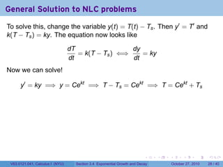 . . . . . .
General Solution to NLC problems
To solve this, change the variable y(t) = T(t) − Ts. Then y′
= T′
and
k(T − Ts) = ky. The equation now looks like
dT
dt
= k(T − Ts) ⇐⇒
dy
dt
= ky
Now we can solve!
y′
= ky =⇒ y = Cekt
=⇒ T − Ts = Cekt
=⇒ T = Cekt
+ Ts
V63.0121.041, Calculus I (NYU) Section 3.4 Exponential Growth and Decay October 27, 2010 28 / 40
 