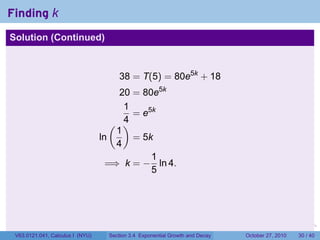 . . . . . .
Finding k
Solution (Continued)
38 = T(5) = 80e5k
+ 18
20 = 80e5k
1
4
= e5k
ln
(
1
4
)
= 5k
=⇒ k = −
1
5
ln 4.
V63.0121.041, Calculus I (NYU) Section 3.4 Exponential Growth and Decay October 27, 2010 30 / 40
 