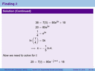 . . . . . .
Finding k
Solution (Continued)
38 = T(5) = 80e5k
+ 18
20 = 80e5k
1
4
= e5k
ln
(
1
4
)
= 5k
=⇒ k = −
1
5
ln 4.
Now we need to solve for t:
20 = T(t) = 80e− t
5
ln 4
+ 18
V63.0121.041, Calculus I (NYU) Section 3.4 Exponential Growth and Decay October 27, 2010 30 / 40
 