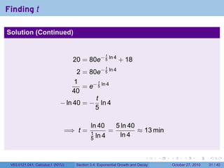 . . . . . .
Finding t
Solution (Continued)
20 = 80e− t
5
ln 4
+ 18
2 = 80e− t
5
ln 4
1
40
= e− t
5
ln 4
− ln 40 = −
t
5
ln 4
=⇒ t =
ln 40
1
5 ln 4
=
5 ln 40
ln 4
≈ 13 min
V63.0121.041, Calculus I (NYU) Section 3.4 Exponential Growth and Decay October 27, 2010 31 / 40
 