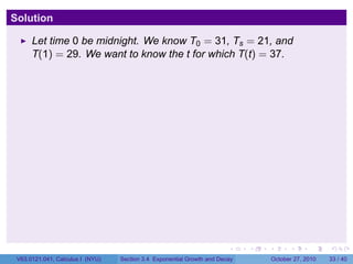 . . . . . .
Solution
Let time 0 be midnight. We know T0 = 31, Ts = 21, and
T(1) = 29. We want to know the t for which T(t) = 37.
V63.0121.041, Calculus I (NYU) Section 3.4 Exponential Growth and Decay October 27, 2010 33 / 40
 