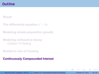 . . . . . .
Outline
Recall
The differential equation y′
= ky
Modeling simple population growth
Modeling radioactive decay
Carbon-14 Dating
Newton’s Law of Cooling
Continuously Compounded Interest
V63.0121.041, Calculus I (NYU) Section 3.4 Exponential Growth and Decay October 27, 2010 34 / 40
 