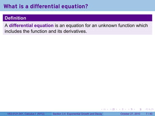 . . . . . .
What is a differential equation?
Definition
A differential equation is an equation for an unknown function which
includes the function and its derivatives.
V63.0121.041, Calculus I (NYU) Section 3.4 Exponential Growth and Decay October 27, 2010 7 / 40
 