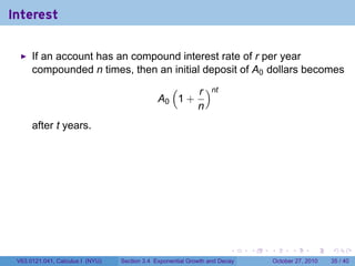 . . . . . .
Interest
If an account has an compound interest rate of r per year
compounded n times, then an initial deposit of A0 dollars becomes
A0
(
1 +
r
n
)nt
after t years.
V63.0121.041, Calculus I (NYU) Section 3.4 Exponential Growth and Decay October 27, 2010 35 / 40
 