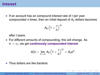 . . . . . .
Interest
If an account has an compound interest rate of r per year
compounded n times, then an initial deposit of A0 dollars becomes
A0
(
1 +
r
n
)nt
after t years.
For different amounts of compounding, this will change. As
n → ∞, we get continously compounded interest
A(t) = lim
n→∞
A0
(
1 +
r
n
)nt
= A0ert
.
Thus dollars are like bacteria.
V63.0121.041, Calculus I (NYU) Section 3.4 Exponential Growth and Decay October 27, 2010 35 / 40
 