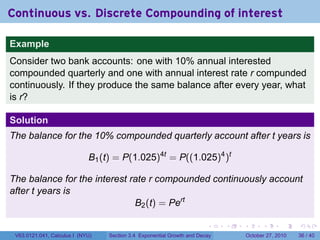 . . . . . .
Continuous vs. Discrete Compounding of interest
Example
Consider two bank accounts: one with 10% annual interested
compounded quarterly and one with annual interest rate r compunded
continuously. If they produce the same balance after every year, what
is r?
Solution
The balance for the 10% compounded quarterly account after t years is
B1(t) = P(1.025)4t
= P((1.025)4
)t
The balance for the interest rate r compounded continuously account
after t years is
B2(t) = Pert
V63.0121.041, Calculus I (NYU) Section 3.4 Exponential Growth and Decay October 27, 2010 36 / 40
 