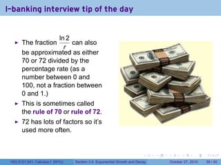 . . . . . .
I-banking interview tip of the day
The fraction
ln 2
r
can also
be approximated as either
70 or 72 divided by the
percentage rate (as a
number between 0 and
100, not a fraction between
0 and 1.)
This is sometimes called
the rule of 70 or rule of 72.
72 has lots of factors so it’s
used more often.
V63.0121.041, Calculus I (NYU) Section 3.4 Exponential Growth and Decay October 27, 2010 39 / 40
 