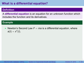 . . . . . .
What is a differential equation?
Definition
A differential equation is an equation for an unknown function which
includes the function and its derivatives.
Example
Newton’s Second Law F = ma is a differential equation, where
a(t) = x′′
(t).
V63.0121.041, Calculus I (NYU) Section 3.4 Exponential Growth and Decay October 27, 2010 7 / 40
 