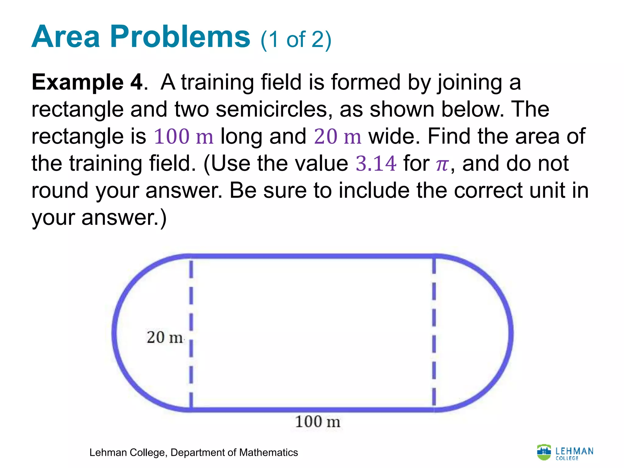 Lehman College, Department of Mathematics
Area Problems (1 of 2)
Example 4. A training field is formed by joining a
rectangle and two semicircles, as shown below. The
rectangle is 100 m long and 20 m wide. Find the area of
the training field. (Use the value 3.14 for 𝜋, and do not
round your answer. Be sure to include the correct unit in
your answer.)
 
