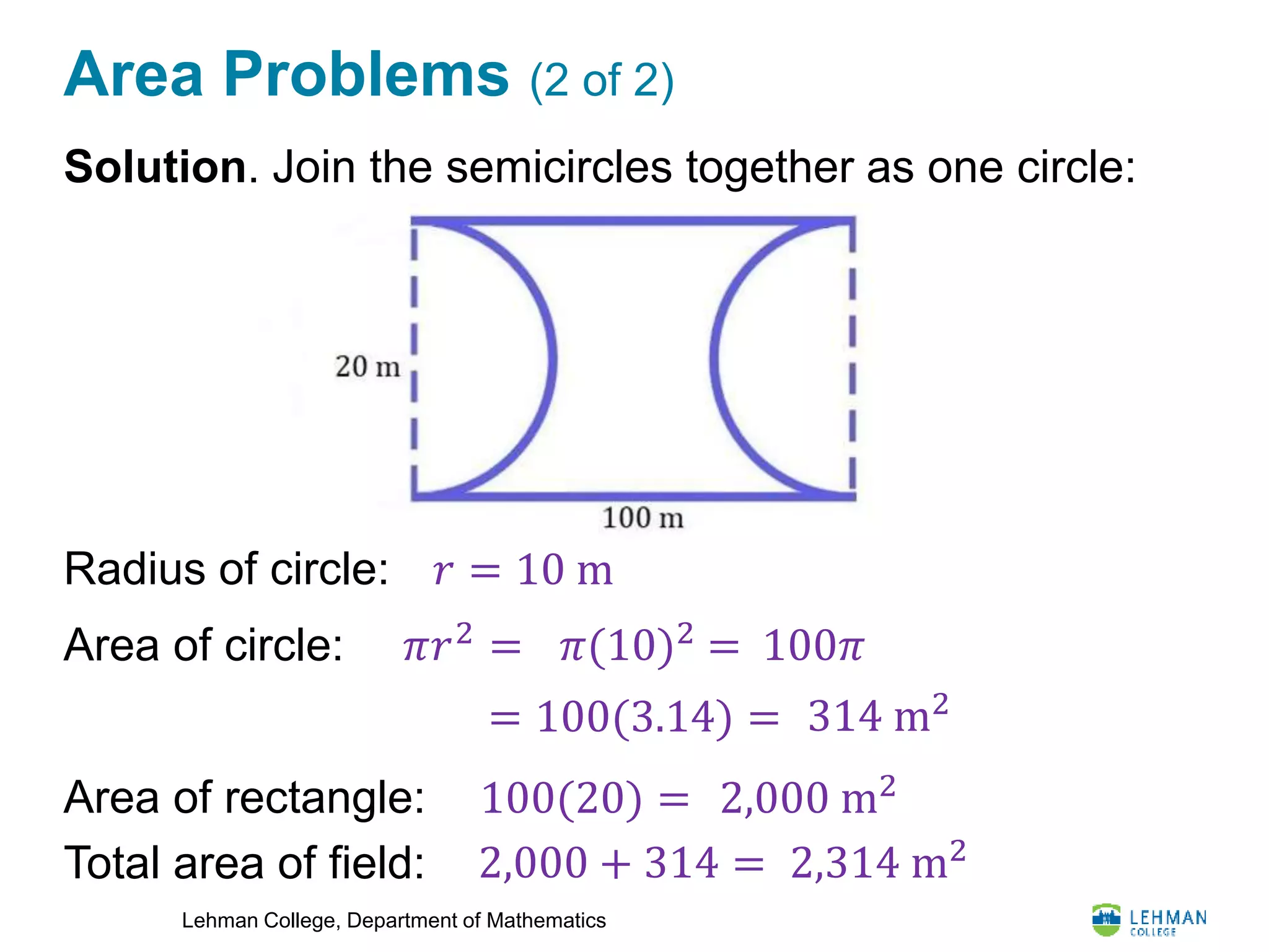 Lehman College, Department of Mathematics
Area Problems (2 of 2)
Solution. Join the semicircles together as one circle:
Radius of circle:
Area of circle:
Area of rectangle:
Total area of field:
𝑟 = 10 m
𝜋𝑟2
= 𝜋(10)2
= 100𝜋
= 100(3.14) = 314 m2
100(20) = 2,000 m2
2,000 + 314 = 2,314 m2
 