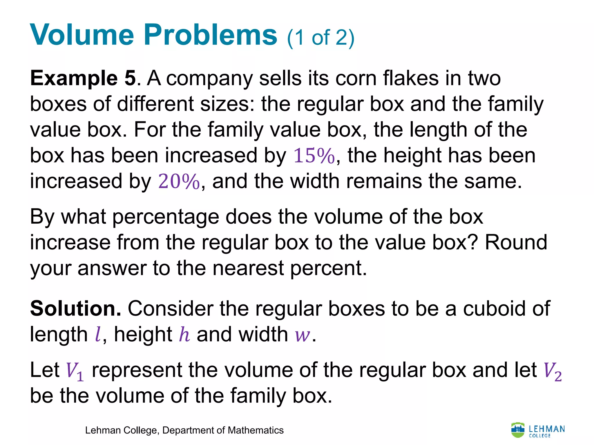 Lehman College, Department of Mathematics
Volume Problems (1 of 2)
Example 5. A company sells its corn flakes in two
boxes of different sizes: the regular box and the family
value box. For the family value box, the length of the
box has been increased by 15%, the height has been
increased by 20%, and the width remains the same.
By what percentage does the volume of the box
increase from the regular box to the value box? Round
your answer to the nearest percent.
Solution. Consider the regular boxes to be a cuboid of
length 𝑙, height ℎ and width 𝑤.
Let 𝑉1 represent the volume of the regular box and let 𝑉2
be the volume of the family box.
 