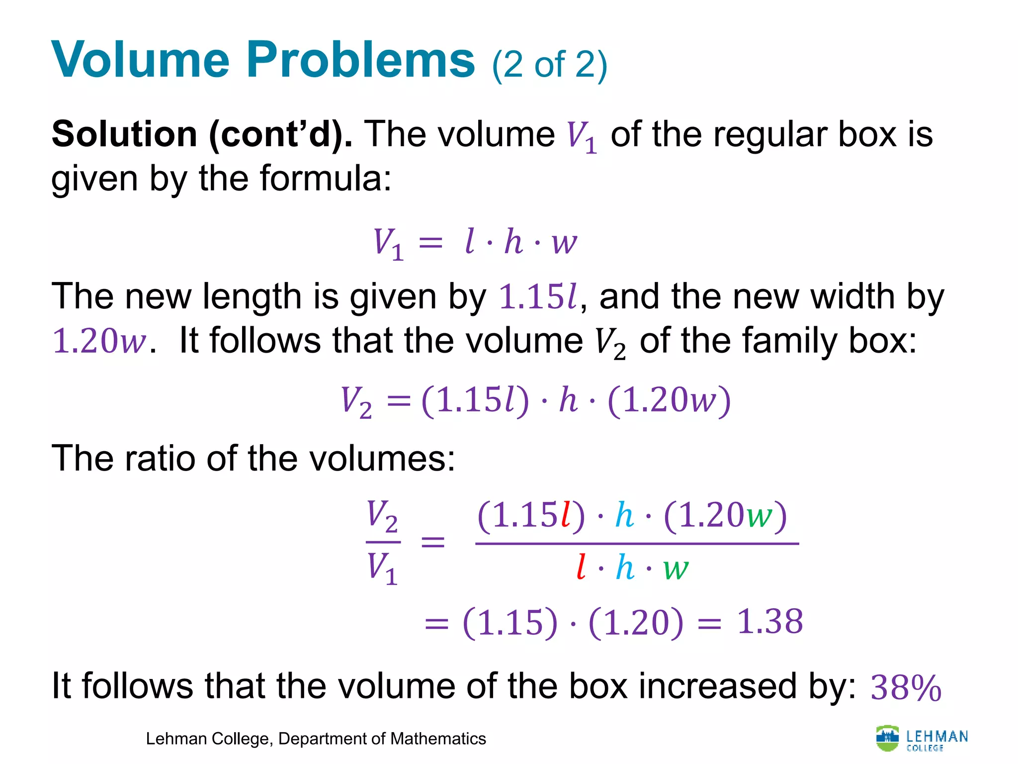 Lehman College, Department of Mathematics
Volume Problems (2 of 2)
Solution (cont’d). The volume 𝑉1 of the regular box is
given by the formula:
The new length is given by 1.15𝑙, and the new width by
1.20𝑤. It follows that the volume 𝑉2 of the family box:
The ratio of the volumes:
It follows that the volume of the box increased by:
𝑉1 = 𝑙 ⋅ ℎ ⋅ 𝑤
𝑉2 = (1.15𝑙) ⋅ ℎ ⋅ (1.20𝑤)
𝑉2
𝑉1
=
(1.15𝑙) ⋅ ℎ ⋅ (1.20𝑤)
𝑙 ⋅ ℎ ⋅ 𝑤
= 1.15 ⋅ 1.20 = 1.38
38%
 