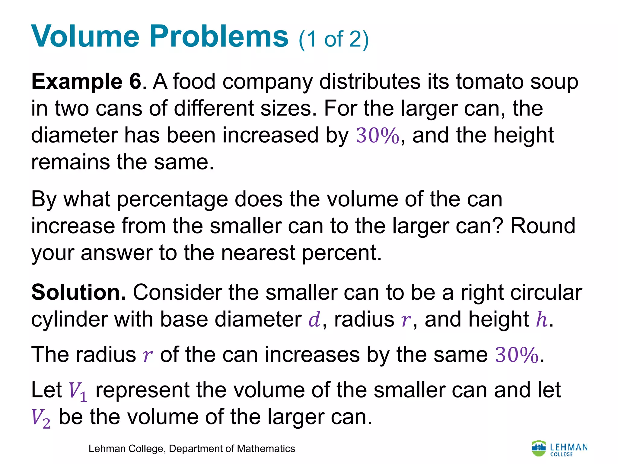 Lehman College, Department of Mathematics
Volume Problems (1 of 2)
Example 6. A food company distributes its tomato soup
in two cans of different sizes. For the larger can, the
diameter has been increased by 30%, and the height
remains the same.
By what percentage does the volume of the can
increase from the smaller can to the larger can? Round
your answer to the nearest percent.
Solution. Consider the smaller can to be a right circular
cylinder with base diameter 𝑑, radius 𝑟, and height ℎ.
The radius 𝑟 of the can increases by the same 30%.
Let 𝑉1 represent the volume of the smaller can and let
𝑉2 be the volume of the larger can.
 