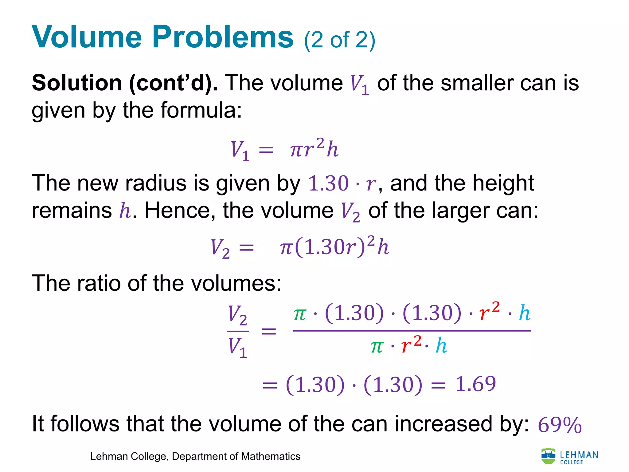 Lehman College, Department of Mathematics
Volume Problems (2 of 2)
Solution (cont’d). The volume 𝑉1 of the smaller can is
given by the formula:
The new radius is given by 1.30 ⋅ 𝑟, and the height
remains ℎ. Hence, the volume 𝑉2 of the larger can:
The ratio of the volumes:
It follows that the volume of the can increased by:
𝑉1 = 𝜋𝑟2ℎ
𝑉2 = 𝜋 1.30𝑟 2
ℎ
𝑉2
𝑉1
=
𝜋 ⋅ 1.30 ⋅ 1.30 ⋅ 𝑟2
⋅ ℎ
𝜋 ⋅ 𝑟2⋅ ℎ
= 1.30 ⋅ 1.30 = 1.69
69%
 