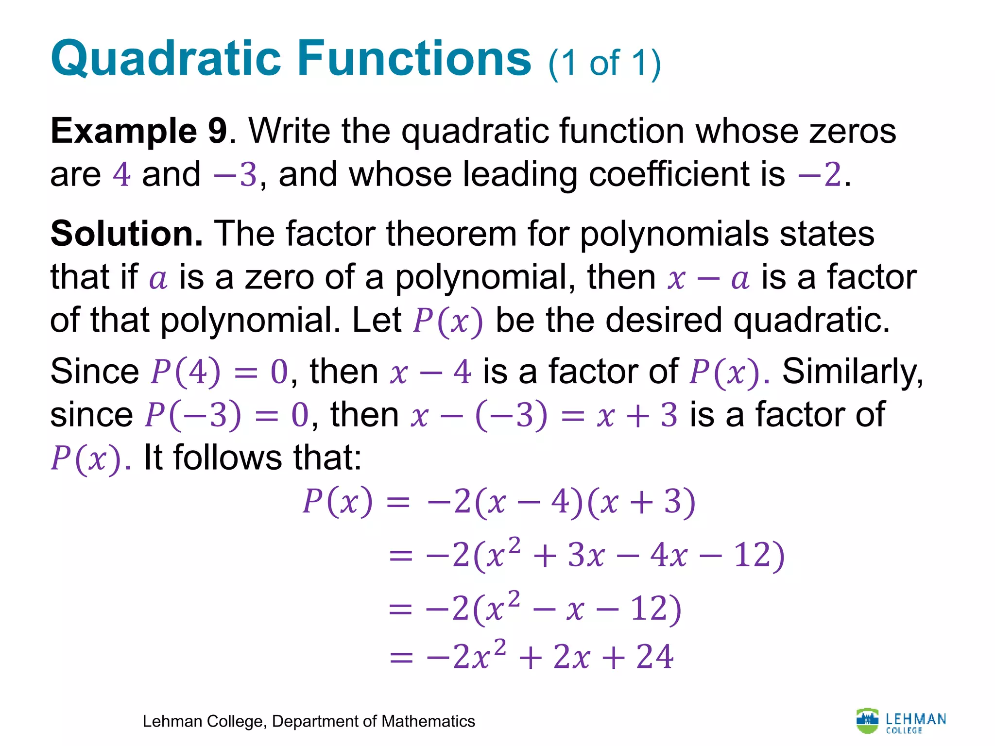 Lehman College, Department of Mathematics
Quadratic Functions (1 of 1)
Example 9. Write the quadratic function whose zeros
are 4 and −3, and whose leading coefficient is −2.
Solution. The factor theorem for polynomials states
that if 𝑎 is a zero of a polynomial, then 𝑥 − 𝑎 is a factor
of that polynomial. Let 𝑃(𝑥) be the desired quadratic.
Since 𝑃 4 = 0, then 𝑥 − 4 is a factor of 𝑃(𝑥). Similarly,
since 𝑃 −3 = 0, then 𝑥 − −3 = 𝑥 + 3 is a factor of
𝑃(𝑥). It follows that:
𝑃 𝑥 = −2(𝑥 − 4)(𝑥 + 3)
= −2(𝑥2 + 3𝑥 − 4𝑥 − 12)
= −2(𝑥2
− 𝑥 − 12)
= −2𝑥2
+ 2𝑥 + 24
 