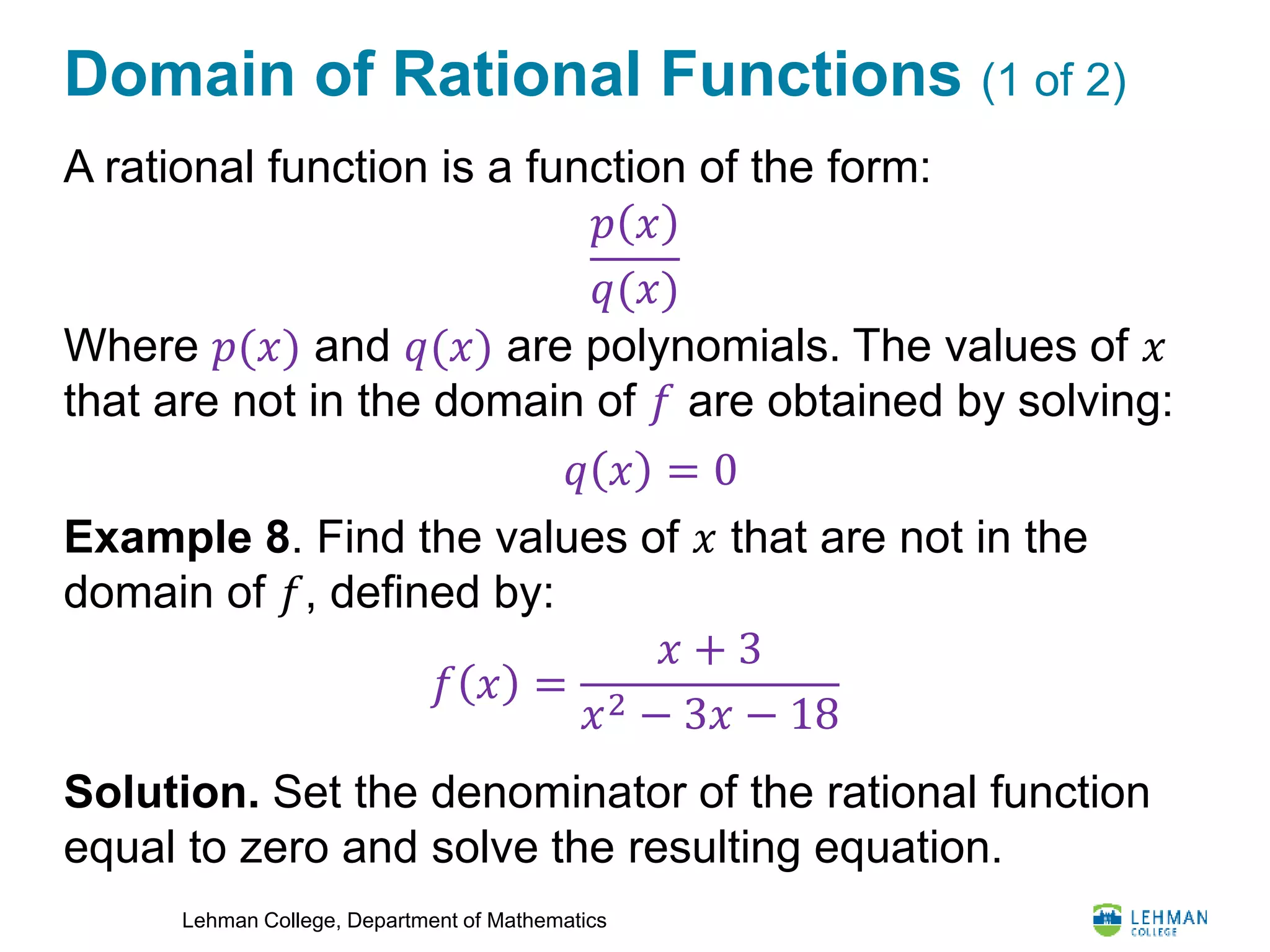 Lehman College, Department of Mathematics
Domain of Rational Functions (1 of 2)
A rational function is a function of the form:
Where 𝑝(𝑥) and 𝑞(𝑥) are polynomials. The values of 𝑥
that are not in the domain of 𝑓 are obtained by solving:
Example 8. Find the values of 𝑥 that are not in the
domain of 𝑓, defined by:
Solution. Set the denominator of the rational function
equal to zero and solve the resulting equation.
𝑝 𝑥
𝑞(𝑥)
𝑞 𝑥 = 0
𝑓 𝑥 =
𝑥 + 3
𝑥2 − 3𝑥 − 18
 