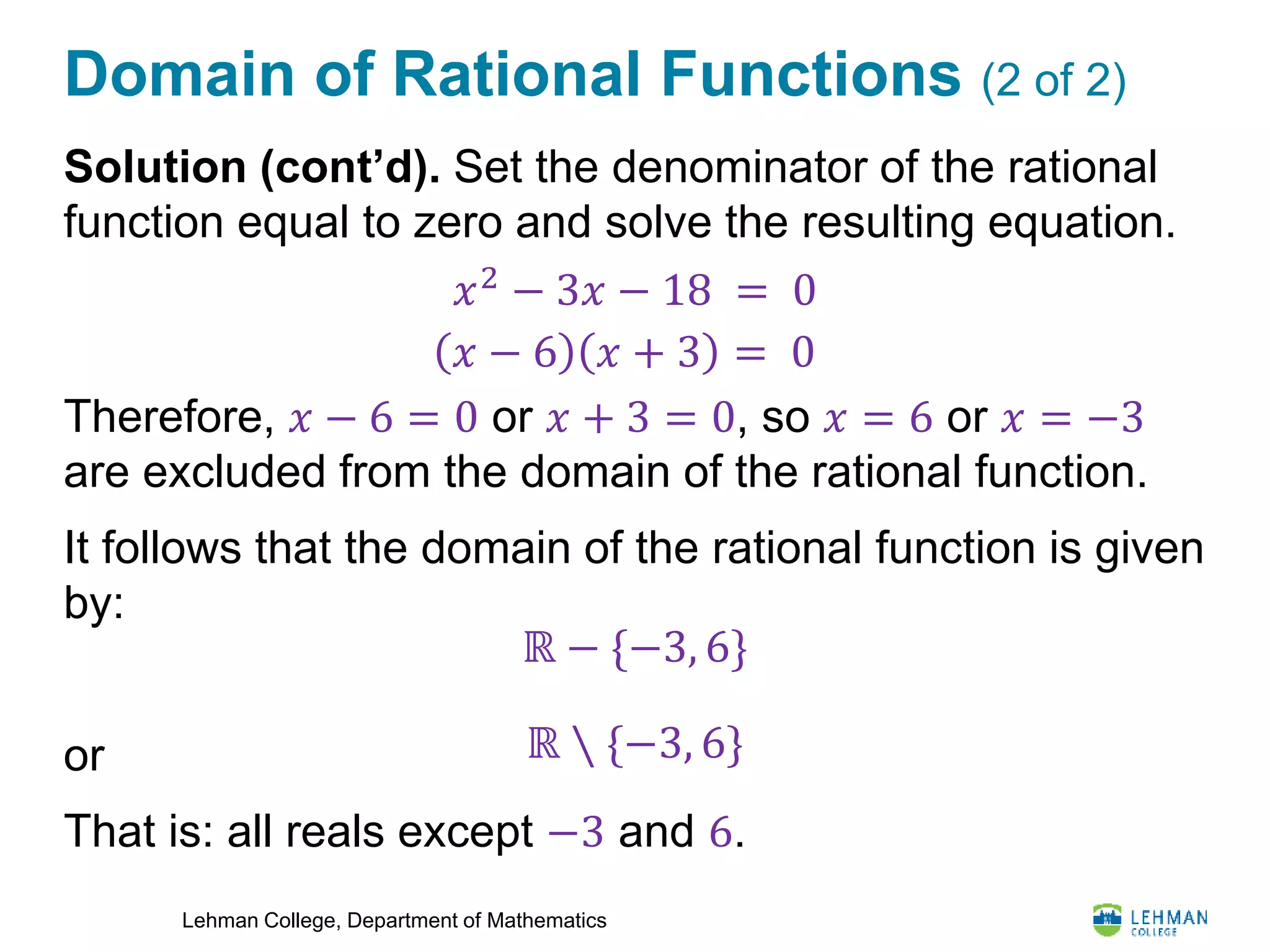 Lehman College, Department of Mathematics
Domain of Rational Functions (2 of 2)
Solution (cont’d). Set the denominator of the rational
function equal to zero and solve the resulting equation.
Therefore, 𝑥 − 6 = 0 or 𝑥 + 3 = 0, so 𝑥 = 6 or 𝑥 = −3
are excluded from the domain of the rational function.
It follows that the domain of the rational function is given
by:
or
That is: all reals except −3 and 6.
𝑥2
− 3𝑥 − 18 = 0
𝑥 − 6 𝑥 + 3 = 0
ℝ − {−3, 6}
ℝ ∖ {−3, 6}
 