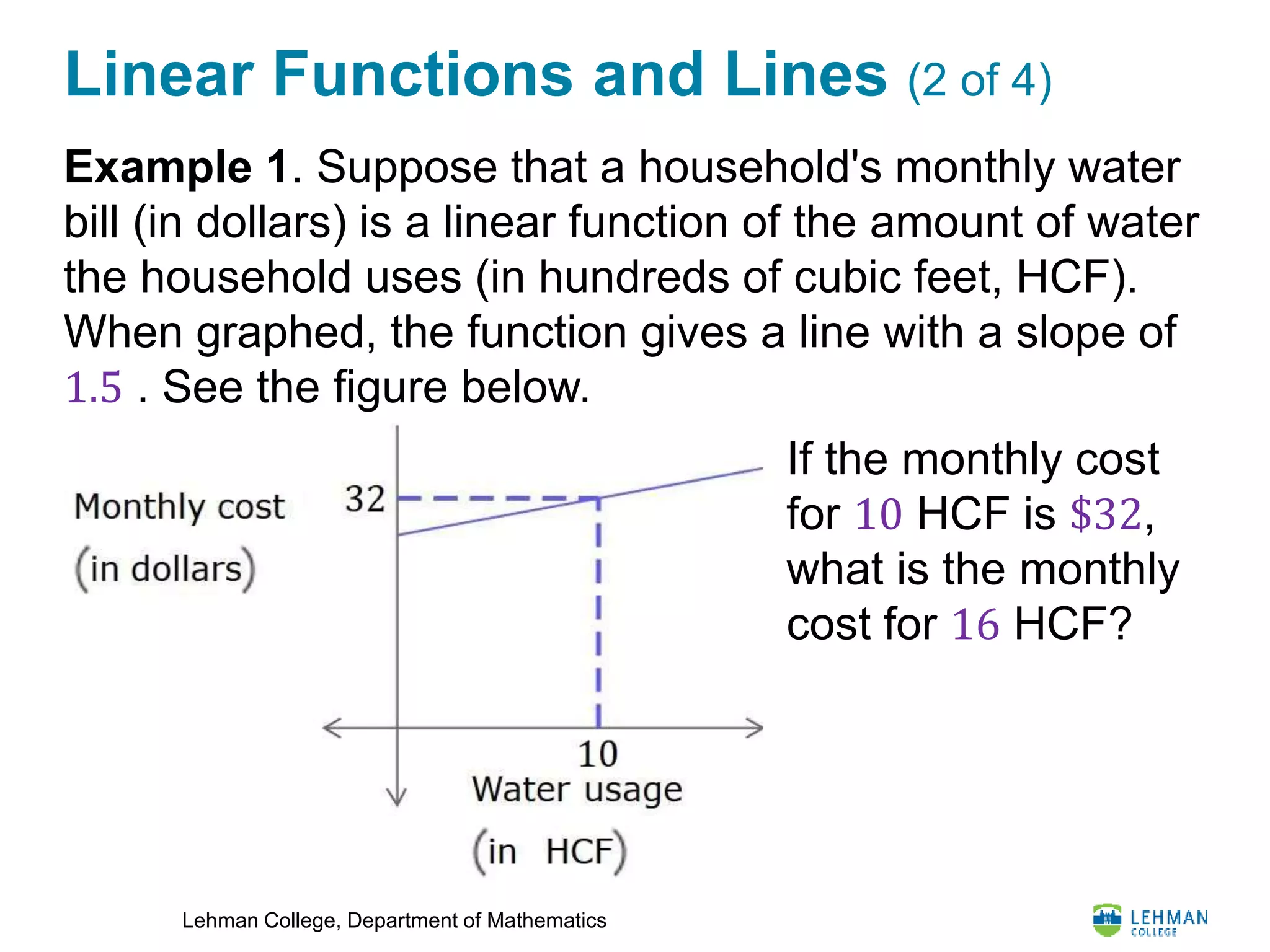 Lehman College, Department of Mathematics
Linear Functions and Lines (2 of 4)
Example 1. Suppose that a household's monthly water
bill (in dollars) is a linear function of the amount of water
the household uses (in hundreds of cubic feet, HCF).
When graphed, the function gives a line with a slope of
1.5 . See the figure below.
If the monthly cost
for 10 HCF is $32,
what is the monthly
cost for 16 HCF?
 