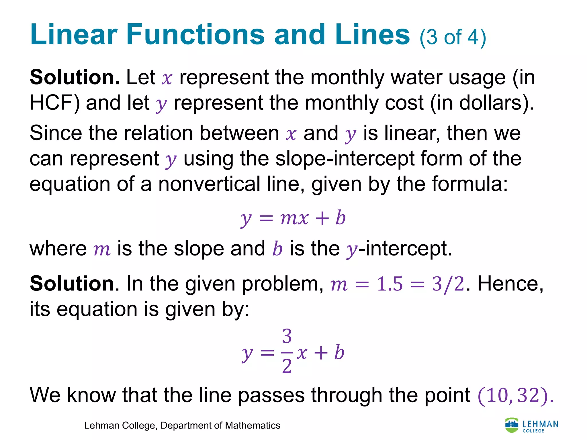 Lehman College, Department of Mathematics
Linear Functions and Lines (3 of 4)
Solution. Let 𝑥 represent the monthly water usage (in
HCF) and let 𝑦 represent the monthly cost (in dollars).
Since the relation between 𝑥 and 𝑦 is linear, then we
can represent 𝑦 using the slope-intercept form of the
equation of a nonvertical line, given by the formula:
where 𝑚 is the slope and 𝑏 is the 𝑦-intercept.
Solution. In the given problem, 𝑚 = 1.5 = 3/2. Hence,
its equation is given by:
We know that the line passes through the point (10, 32).
𝑦 = 𝑚𝑥 + 𝑏
𝑦 =
3
2
𝑥 + 𝑏
 