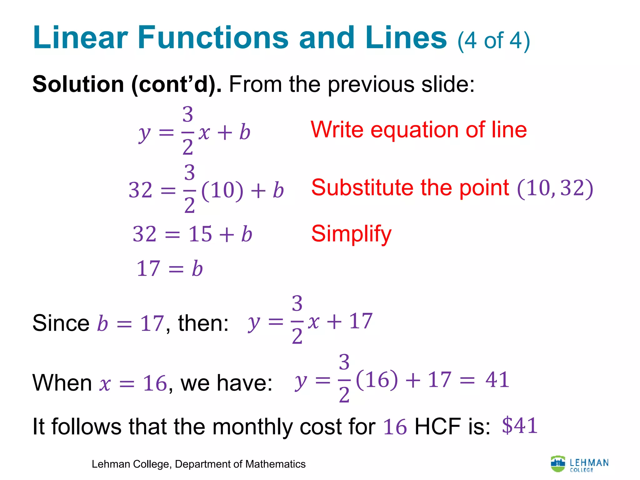 Lehman College, Department of Mathematics
Linear Functions and Lines (4 of 4)
Solution (cont’d). From the previous slide:
Since 𝑏 = 17, then:
When 𝑥 = 16, we have:
It follows that the monthly cost for 16 HCF is:
𝑦 =
3
2
𝑥 + 17
𝑦 =
3
2
𝑥 + 𝑏 Write equation of line
Substitute the point (10, 32)32 =
3
2
(10) + 𝑏
32 = 15 + 𝑏
17 = 𝑏
Simplify
𝑦 =
3
2
16 + 17 = 41
$41
 