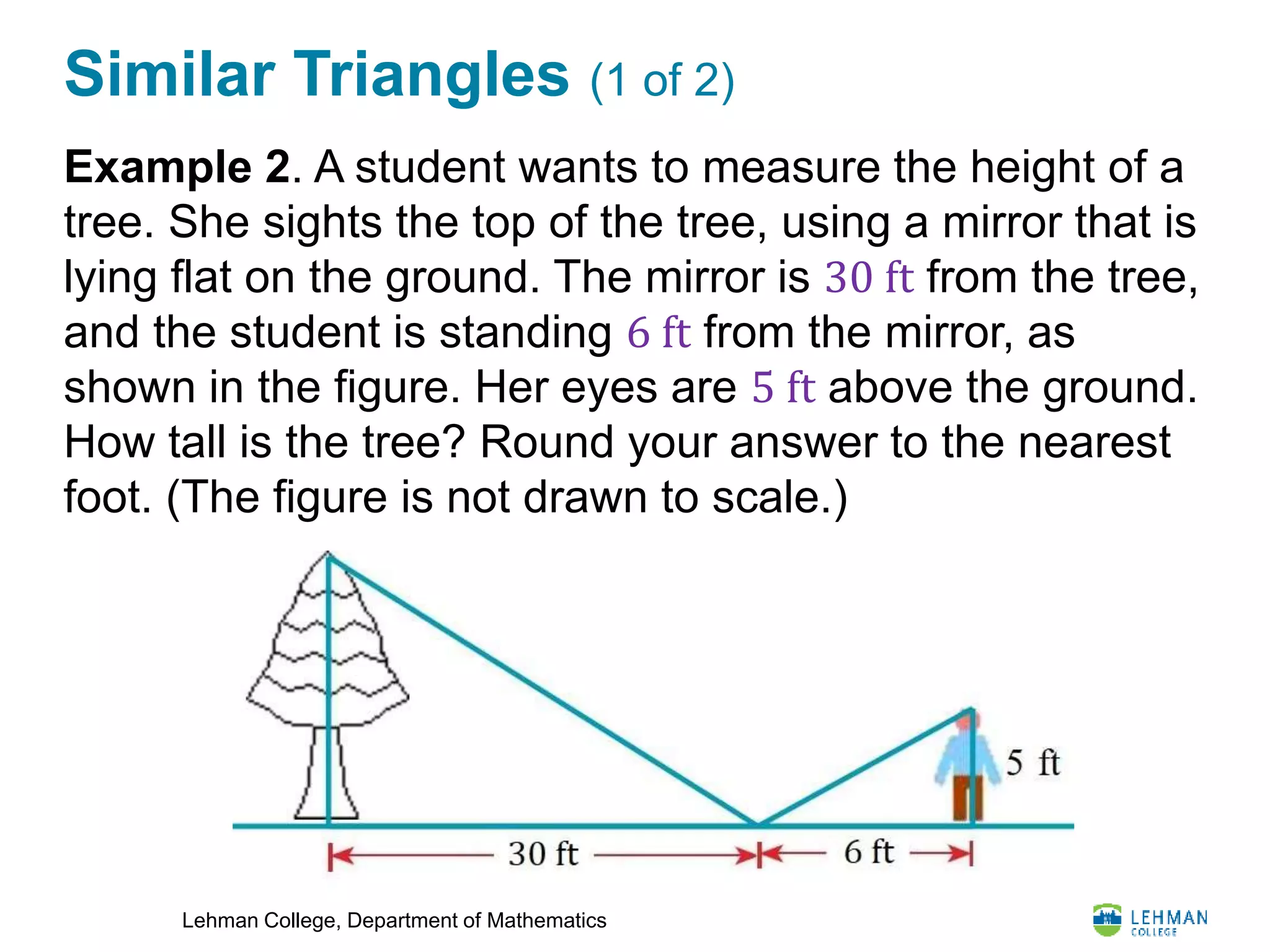 Lehman College, Department of Mathematics
Similar Triangles (1 of 2)
Example 2. A student wants to measure the height of a
tree. She sights the top of the tree, using a mirror that is
lying flat on the ground. The mirror is 30 ft from the tree,
and the student is standing 6 ft from the mirror, as
shown in the figure. Her eyes are 5 ft above the ground.
How tall is the tree? Round your answer to the nearest
foot. (The figure is not drawn to scale.)
 