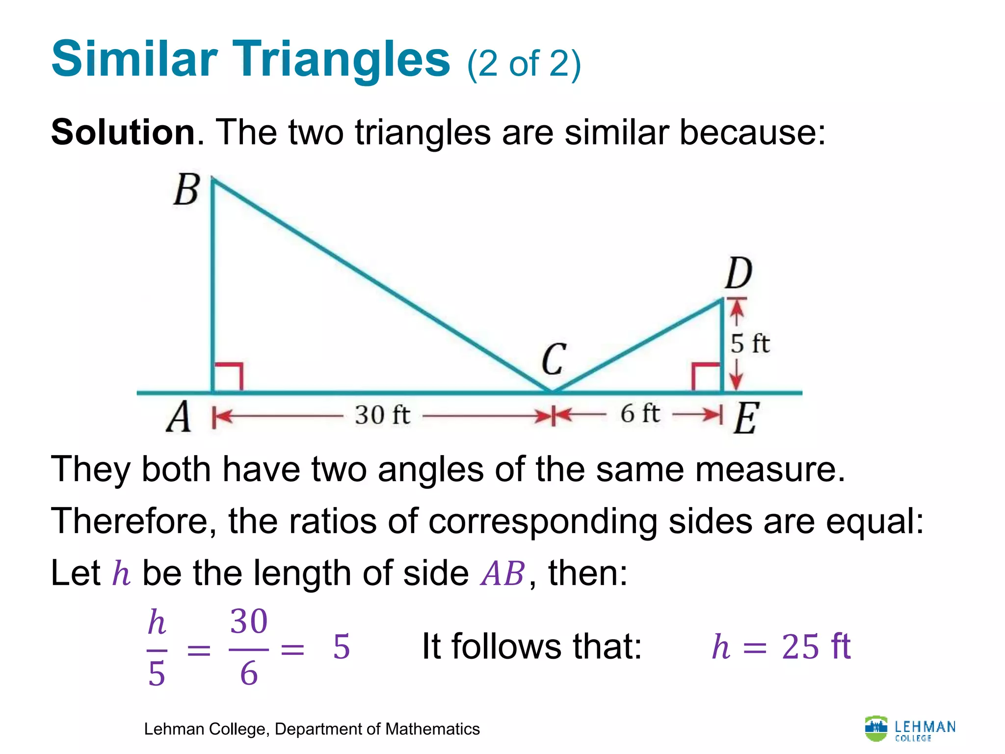 Lehman College, Department of Mathematics
Similar Triangles (2 of 2)
Solution. The two triangles are similar because:
They both have two angles of the same measure.
Therefore, the ratios of corresponding sides are equal:
Let ℎ be the length of side 𝐴𝐵, then:
ℎ
5
=
30
6
= 5 It follows that: ℎ = 25 ft
 