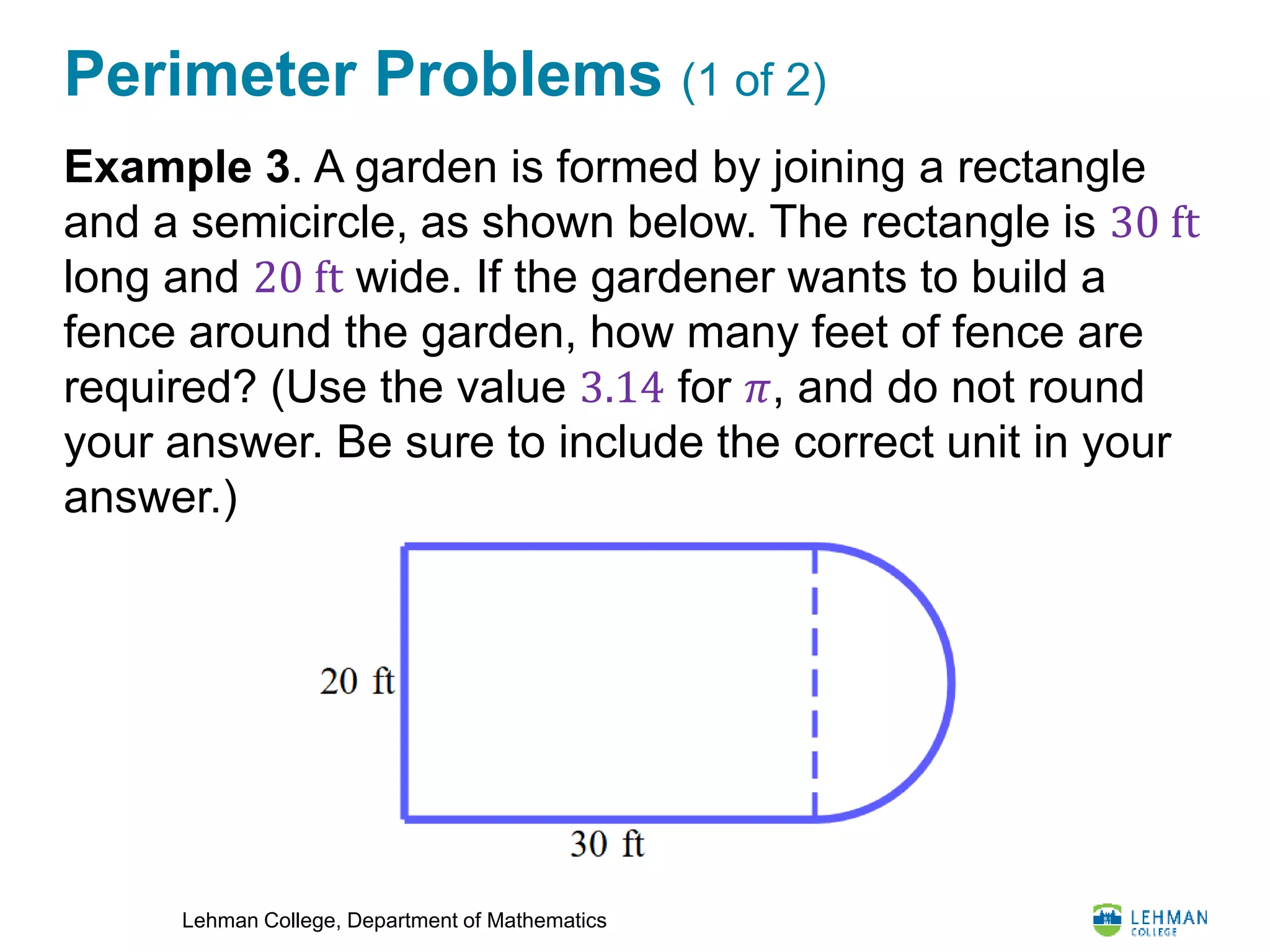 Lehman College, Department of Mathematics
Perimeter Problems (1 of 2)
Example 3. A garden is formed by joining a rectangle
and a semicircle, as shown below. The rectangle is 30 ft
long and 20 ft wide. If the gardener wants to build a
fence around the garden, how many feet of fence are
required? (Use the value 3.14 for 𝜋, and do not round
your answer. Be sure to include the correct unit in your
answer.)
 